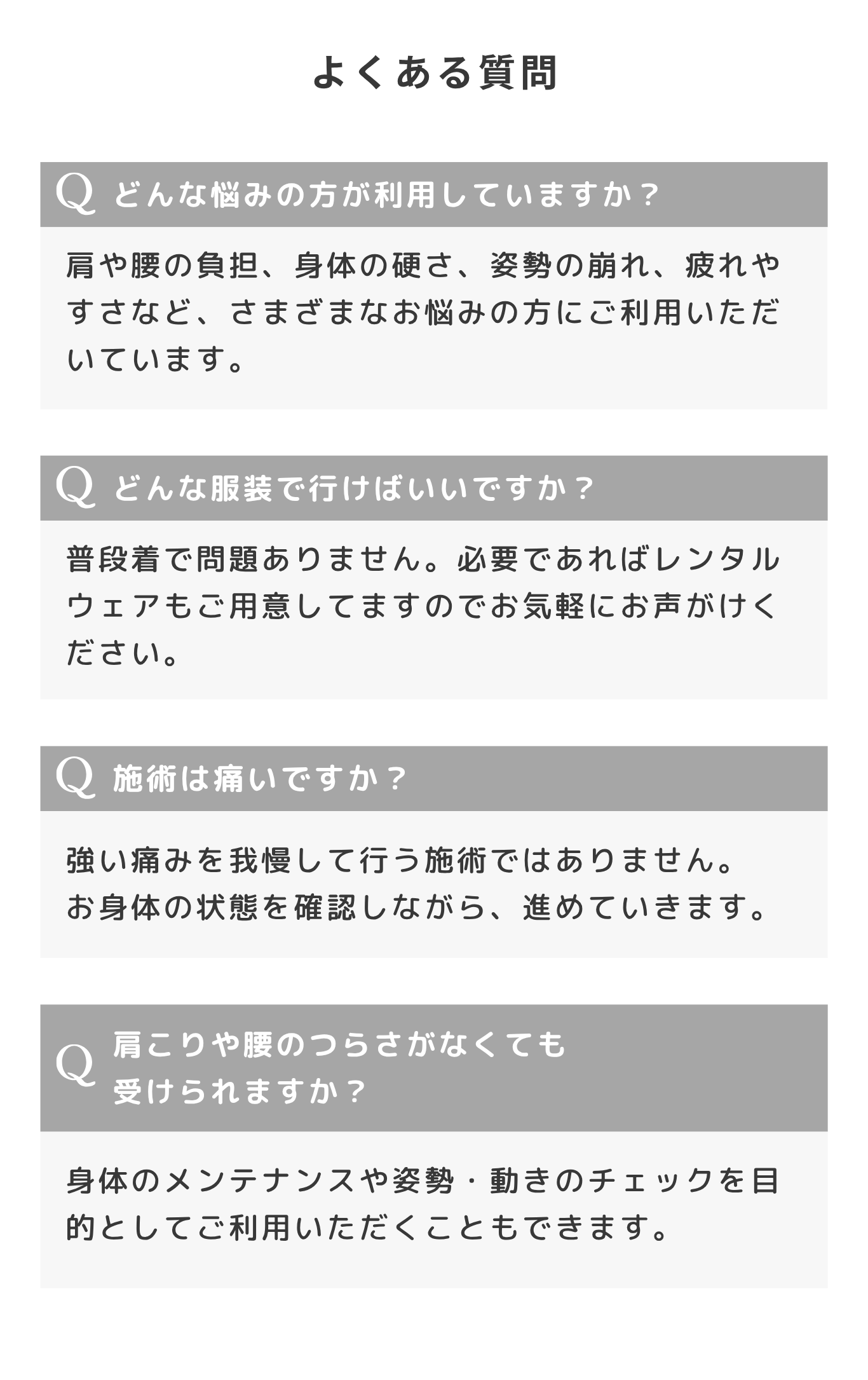 よくある質問。Q. どんな悩みの方が利用していますか？ 肩や腰の負担、身体の硬さ、姿勢の崩れ、疲れやすさなど、さまざまなお悩みの方にご利用いただいています。Q. どんな服装で行けばいいですか？ 普段着で問題ありません。必要であればレンタルウェアもご用意してますのでお気軽にお声がけください。Q. 施術は痛いですか？ 強い痛みを我慢して行う施術ではありません。お身体の状態を確認しながら、進めていきます。Q. 肩こりや腰のつらさがなくても受けられますか？ 身体のメンテナンスや姿勢・動きのチェックを目的としてご利用いただくこともできます。