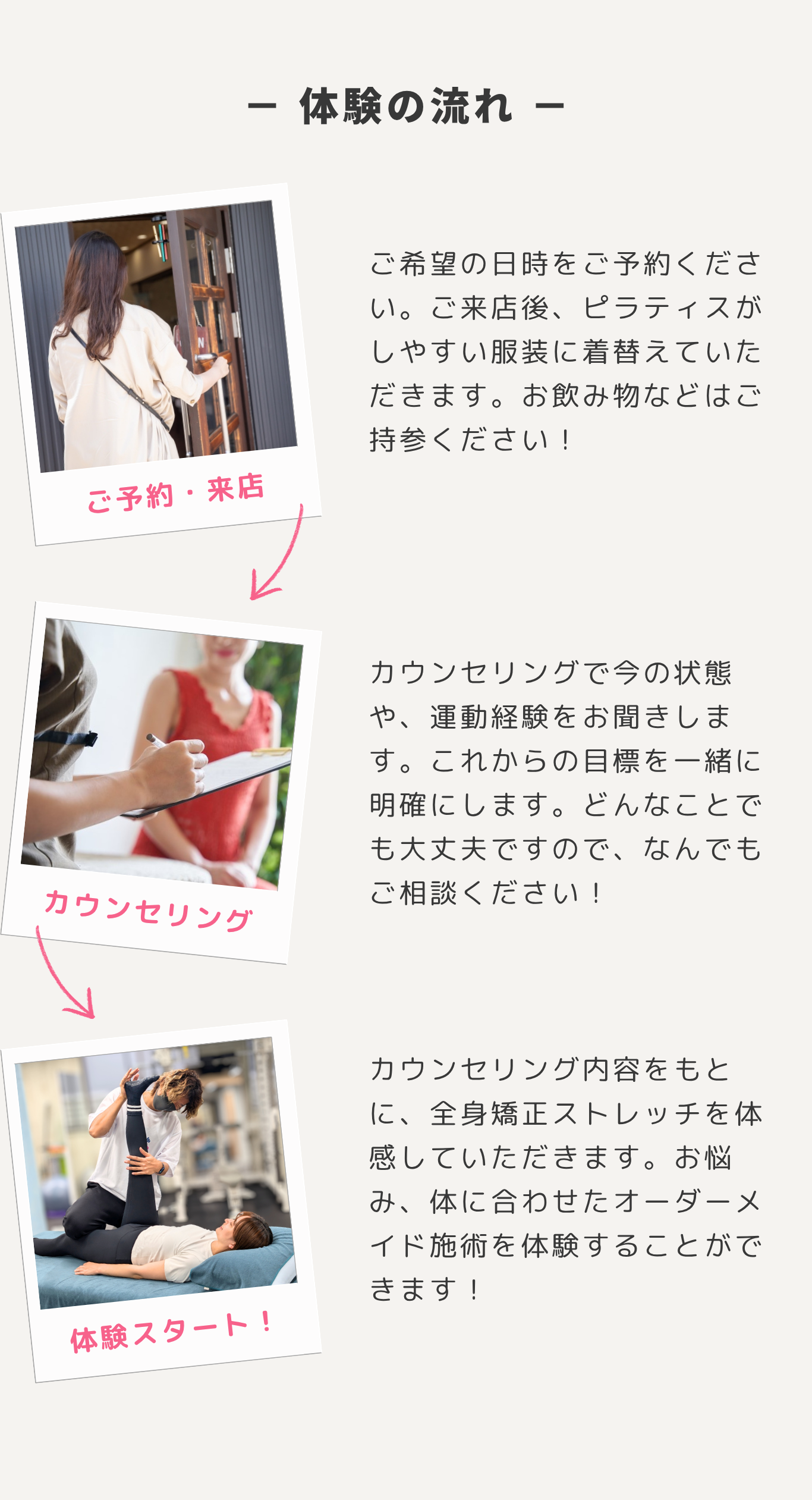 体験の流れ。1. ご予約・来店。ご希望の日時をご予約ください。ご来店後、ピラティスがしやすい服装に着替えていただきます。お飲み物などはご持参ください！ 2. カウンセリング。カウンセリングで今の状態や、運動経験をお聞きします。これからの目標を一緒に明確にします。どんなことでも大丈夫ですので、なんでもご相談ください！ 3. 体験スタート！カウンセリング内容をもとに、全身矯正ストレッチを体感していただきます。お悩み、体に合わせたオーダーメイド施術を体験することができます！