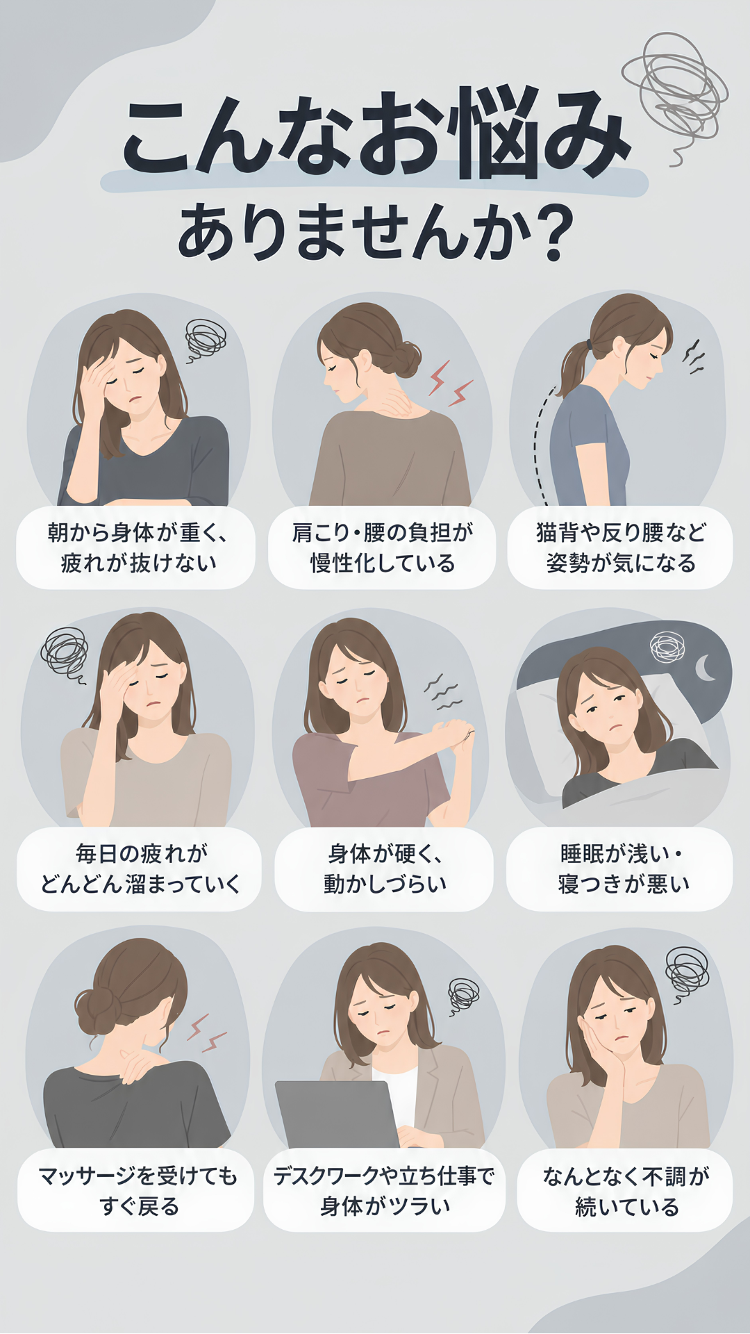 こんなお悩みありませんか？ 朝から身体が重く疲れが抜けない。肩こり・腰の負担が慢性化している。猫背や反り腰など姿勢が気になる。毎日の疲れがどんどん溜まっていく。身体が硬く動かしづらい。睡眠が浅い・寝つきが悪い。マッサージを受けてもすぐ戻る。デスクワークや立ち仕事で身体がツラい。なんとなく不調が続いている。