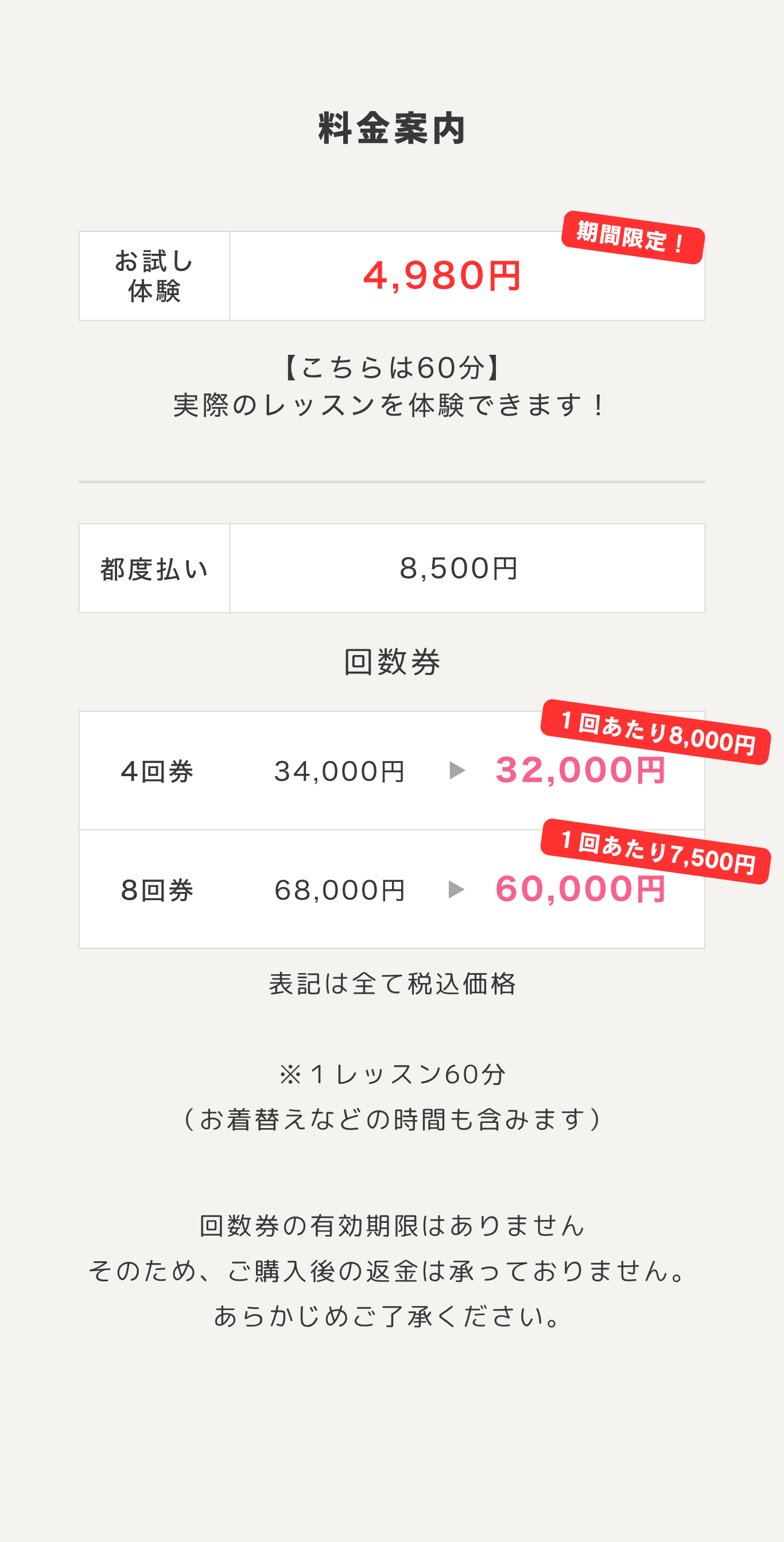 料金案内。お試し体験 期間限定4,980円（こちらは60分、実際のレッスンを体験できます）。都度払い8,500円。回数券 4回券34,000円→32,000円（1回あたり8,000円）、8回券68,000円→60,000円（1回あたり7,500円）。表記は全て税込価格。※1レッスン60分（お着替えなどの時間も含みます）。回数券の有効期限はありません。そのため、ご購入後の返金は承っておりません。あらかじめご了承ください。