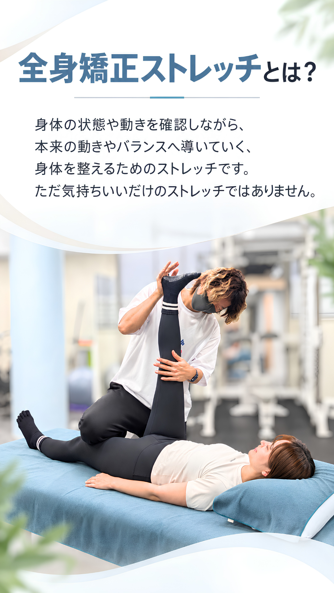 全身矯正ストレッチとは？ 身体の状態や動きを確認しながら、本来の動きやバランスへ導いていく、身体を整えるためのストレッチです。ただ気持ちいいだけのストレッチではありません。